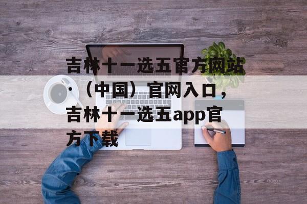 吉林十一选五官方网站·（中国）官网入口，吉林十一选五app官方下载